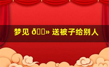 梦见 🌻 送被子给别人